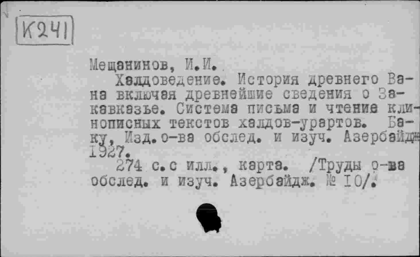 ﻿К2.ЧІ
Мещанинов, И.И..
Халдоведение. История древнего Бана включая древнейшие сведения о Закавказье. Система письма и чтение клинописных текстов халдов-урартов. Баку, Изд.о-ва обслед. и изуч. Азербайда 1927.
274 с. с илл», карта. /Труды о-ва обслед. и изуч. Азербайдж. № 10/.